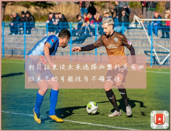 利贝拉里谈未来选择加盟科莫或回归米兰的可能性与不确定性