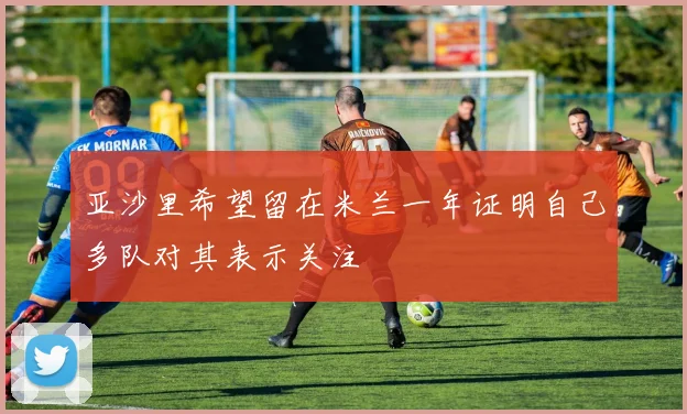亚沙里希望留在米兰一年证明自己多队对其表示关注