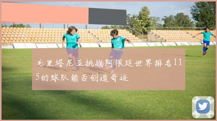 毛里塔尼亚挑战阿根廷世界排名115的球队能否创造奇迹