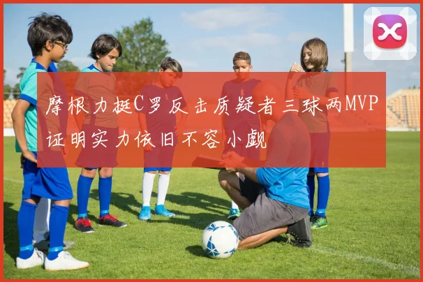 摩根力挺C罗反击质疑者三球两MVP证明实力依旧不容小觑