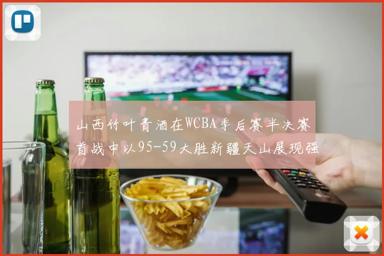 山西竹叶青酒在WCBA季后赛半决赛首战中以95-59大胜新疆天山展现强劲实力