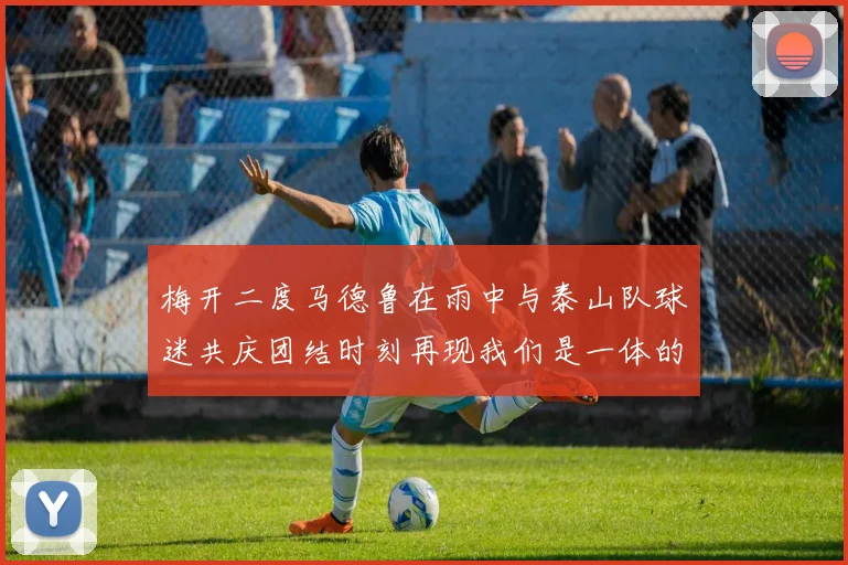 梅开二度马德鲁在雨中与泰山队球迷共庆团结时刻再现我们是一体的精神