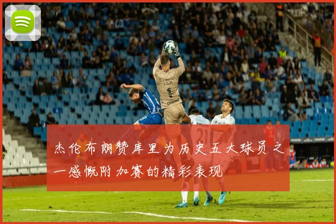 杰伦布朗赞库里为历史五大球员之一感慨附加赛的精彩表现
