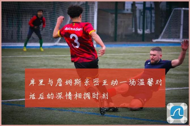 库里与詹姆斯亲密互动一场温馨对话后的深情相拥时刻