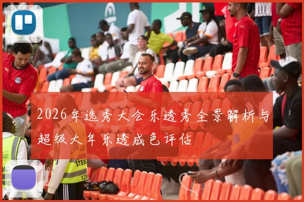 2026年选秀大会乐透秀全景解析与超级大年乐透成色评估