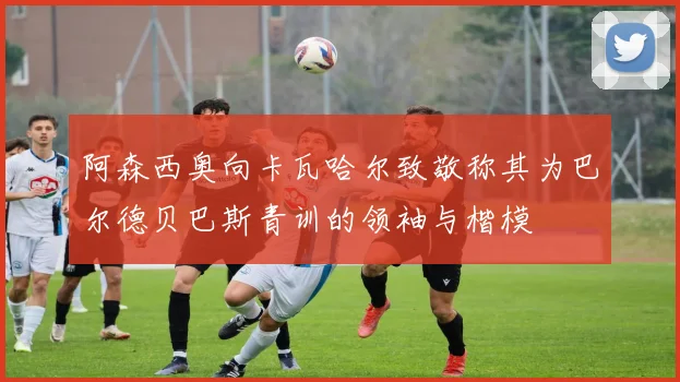 阿森西奥向卡瓦哈尔致敬称其为巴尔德贝巴斯青训的领袖与楷模