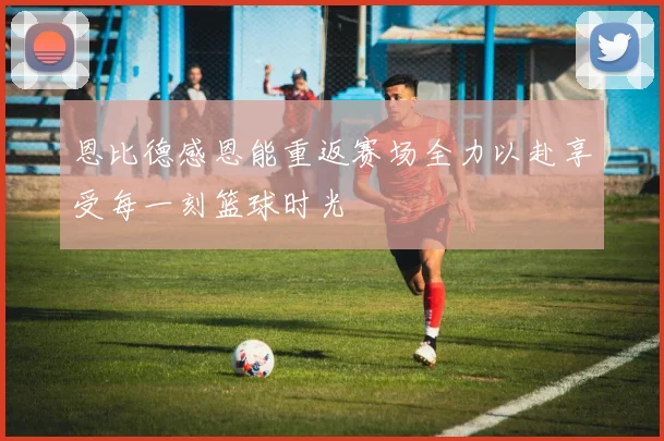 恩比德感恩能重返赛场全力以赴享受每一刻篮球时光