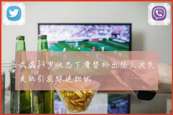 武磊34岁状态下滑替补出场三次失良机引发球迷担忧