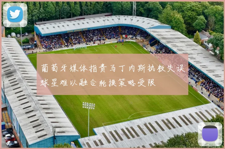 葡萄牙媒体指责马丁内斯执教失误球星难以融合轮换策略受限