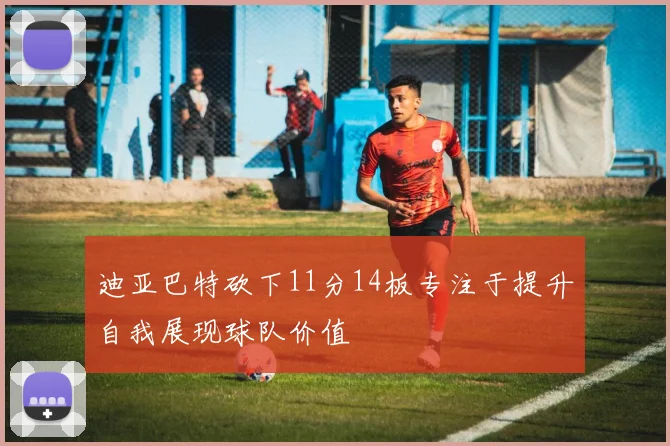 迪亚巴特砍下11分14板专注于提升自我展现球队价值