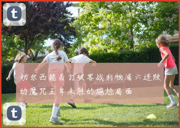 切尔西能否打破客战利物浦六连败的魔咒五年未胜的尴尬局面